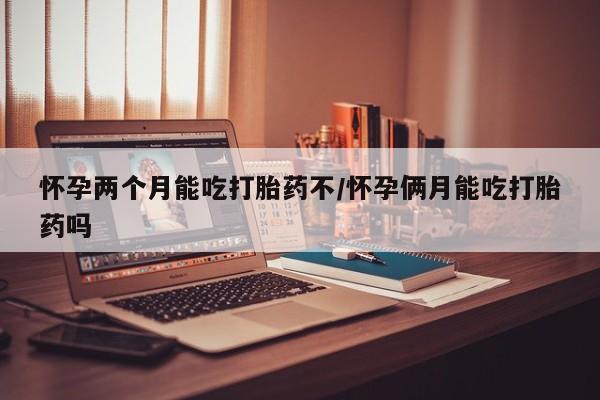 打胎药购买怀孕两个月能吃打胎药不/怀孕俩月能吃打胎药吗