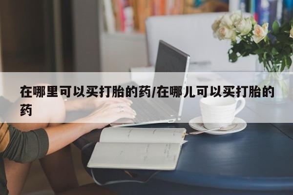打胎药购买在哪里可以买打胎的药/在哪儿可以买打胎的药