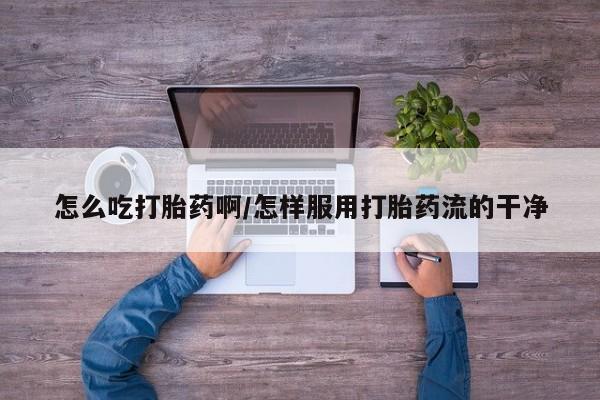 打胎药购买怎么吃打胎药啊/怎样服用打胎药流的干净
