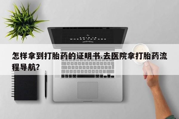 打胎药购买怎样拿到打胎药的证明书.去医院拿打胎药流程导航？