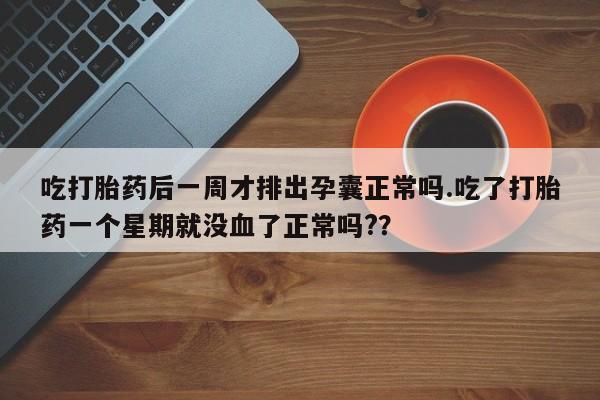 打胎药购买吃打胎药后一周才排出孕囊正常吗.吃了打胎药一个星期就没血了正常吗?？