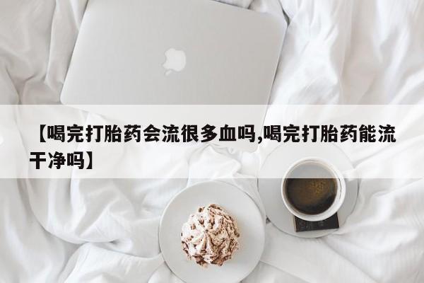 打胎药购买【喝完打胎药会流很多血吗,喝完打胎药能流干净吗】
