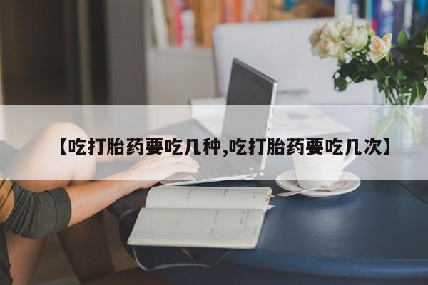 打胎药购买【吃打胎药要吃几种,吃打胎药要吃几次】