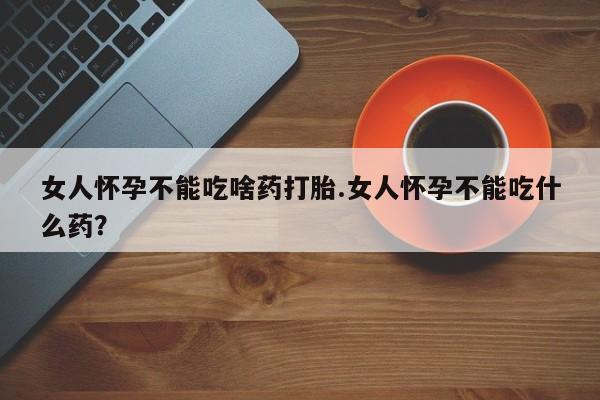 打胎药购买女人怀孕不能吃啥药打胎.女人怀孕不能吃什么药？