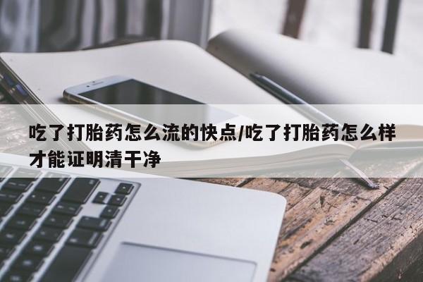 打胎药购买吃了打胎药怎么流的快点/吃了打胎药怎么样才能证明清干净