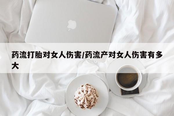 打胎药购买药流打胎对女人伤害/药流产对女人伤害有多大