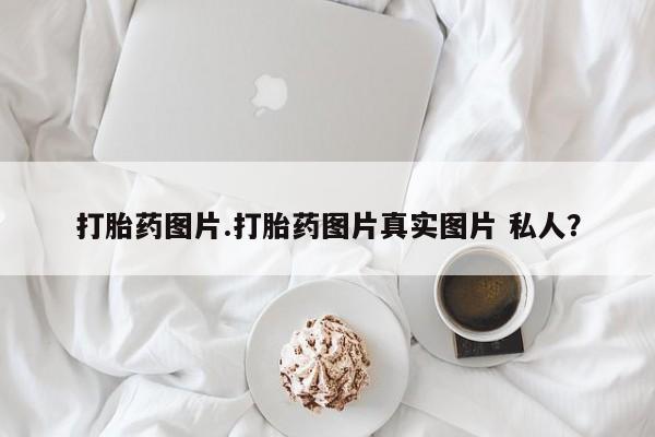 打胎药购买打胎药图片.打胎药图片真实图片 私人？