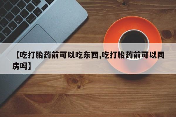打胎药购买【吃打胎药前可以吃东西,吃打胎药前可以同房吗】
