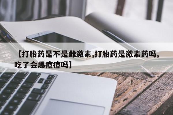 打胎药购买【打胎药是不是雌激素,打胎药是激素药吗,吃了会爆痘痘吗】