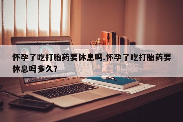打胎药购买怀孕了吃打胎药要休息吗.怀孕了吃打胎药要休息吗多久？
