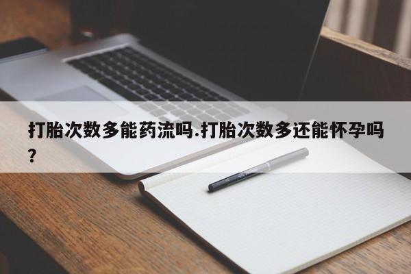 打胎药购买打胎次数多能药流吗.打胎次数多还能怀孕吗？