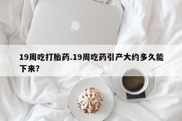 打胎药购买19周吃打胎药.19周吃药引产大约多久能下来？