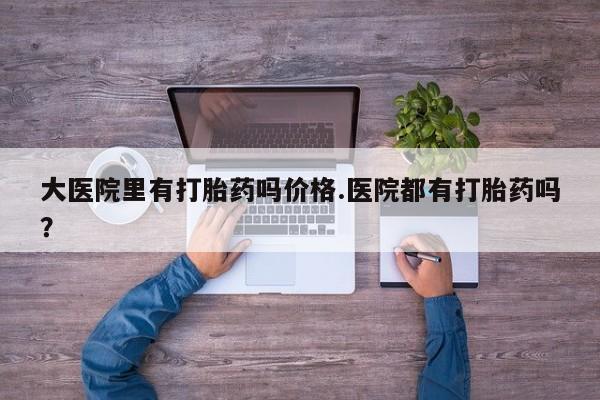 打胎药购买大医院里有打胎药吗价格.医院都有打胎药吗？