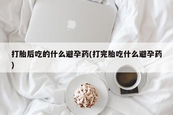 打胎药购买打胎后吃的什么避孕药(打完胎吃什么避孕药)