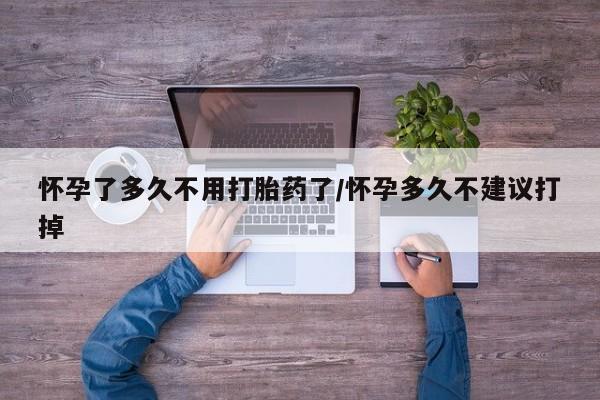 打胎药购买怀孕了多久不用打胎药了/怀孕多久不建议打掉