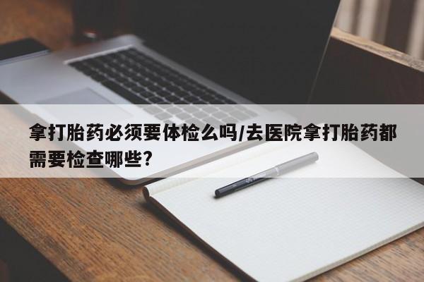 打胎药购买拿打胎药必须要体检么吗/去医院拿打胎药都需要检查哪些?