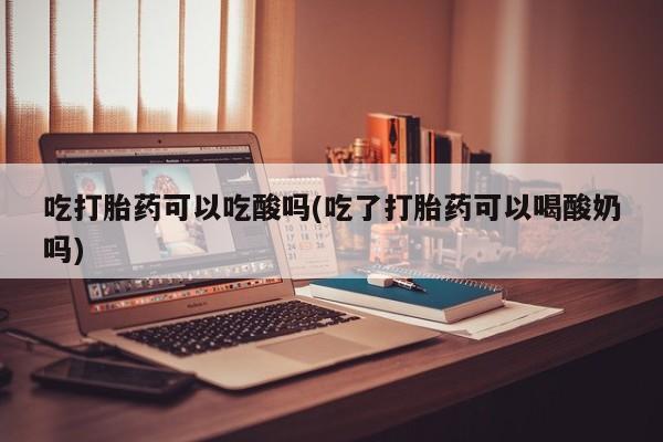 打胎药购买吃打胎药可以吃酸吗(吃了打胎药可以喝酸奶吗)