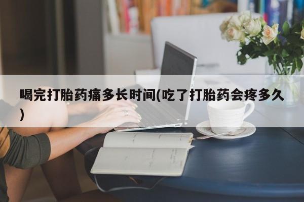 打胎药购买喝完打胎药痛多长时间(吃了打胎药会疼多久)