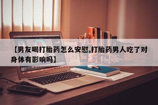打胎药购买【男友喝打胎药怎么安慰,打胎药男人吃了对身体有影响吗】