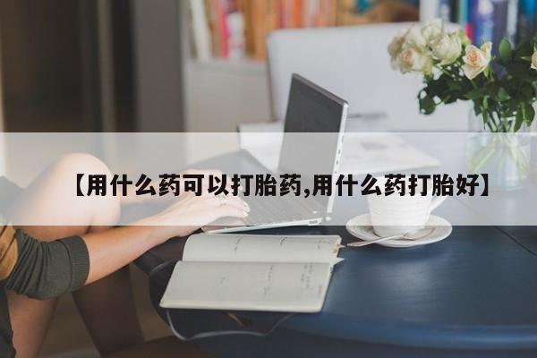 打胎药购买【用什么药可以打胎药,用什么药打胎好】