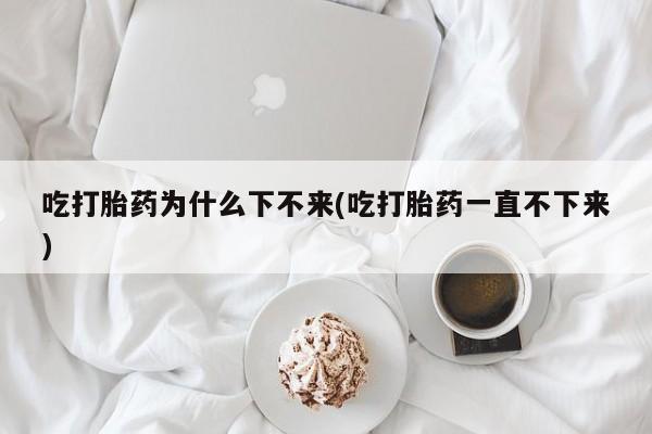 打胎药购买吃打胎药为什么下不来(吃打胎药一直不下来)