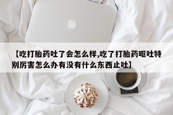 打胎药购买【吃打胎药吐了会怎么样,吃了打胎药呕吐特别厉害怎么办有没有什么东西止吐】