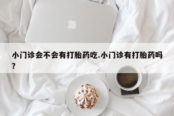 打胎药购买小门诊会不会有打胎药吃.小门诊有打胎药吗？
