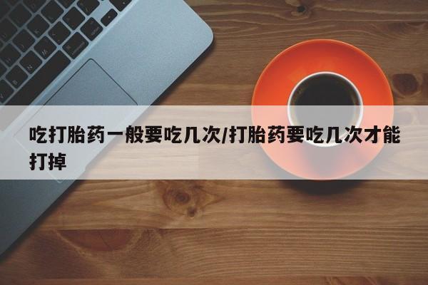 打胎药购买吃打胎药一般要吃几次/打胎药要吃几次才能打掉