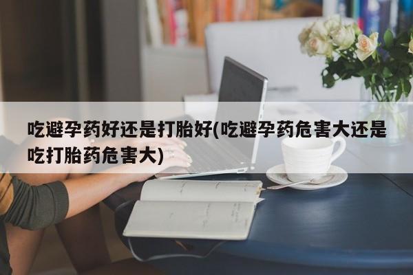 打胎药购买吃避孕药好还是打胎好(吃避孕药危害大还是吃打胎药危害大)
