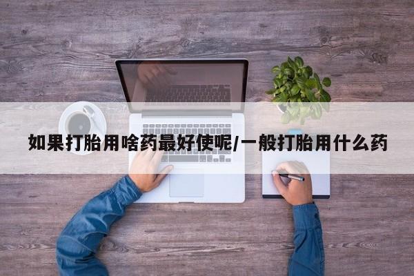 打胎药购买如果打胎用啥药最好使呢/一般打胎用什么药