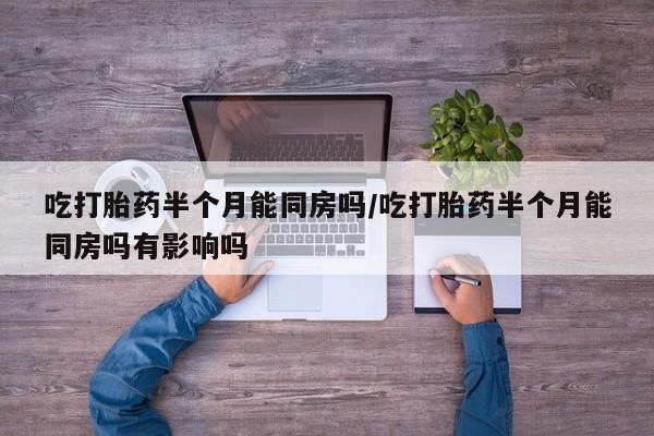 打胎药购买吃打胎药半个月能同房吗/吃打胎药半个月能同房吗有影响吗