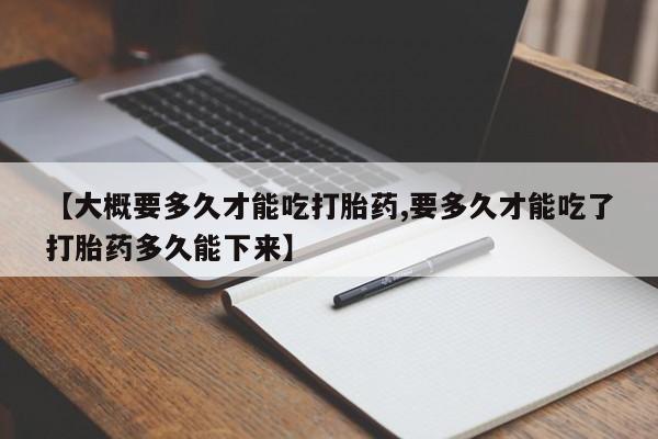 打胎药购买【大概要多久才能吃打胎药,要多久才能吃了打胎药多久能下来】