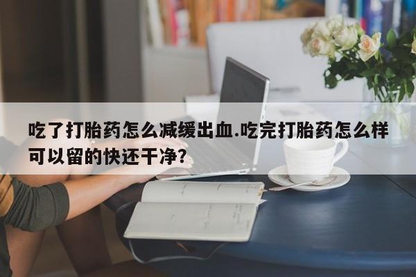 打胎药购买吃了打胎药怎么减缓出血.吃完打胎药怎么样可以留的快还干净？