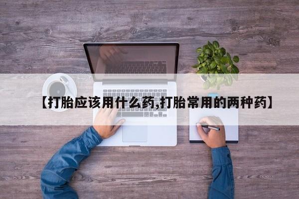 打胎药购买【打胎应该用什么药,打胎常用的两种药】