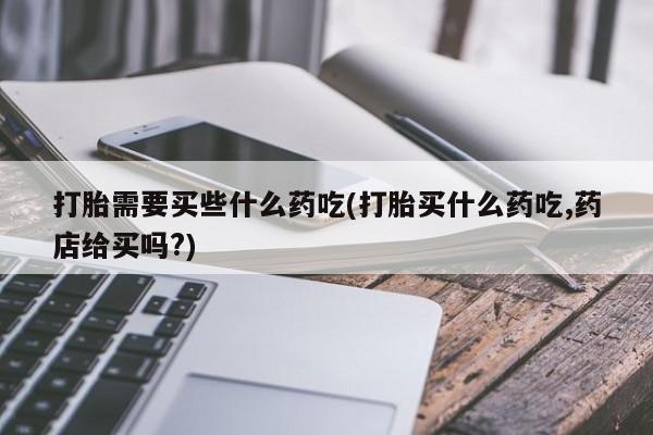 打胎药购买打胎需要买些什么药吃(打胎买什么药吃,药店给买吗?)