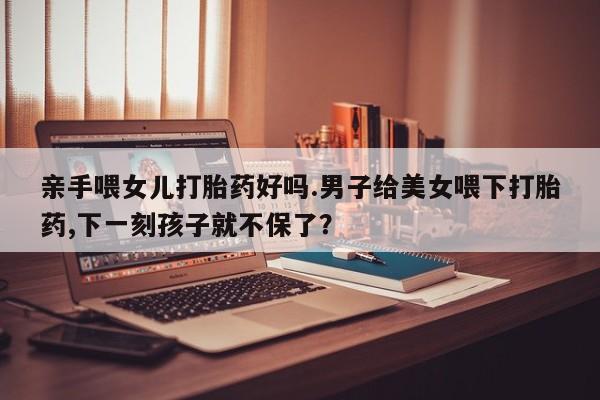 打胎药购买亲手喂女儿打胎药好吗.男子给美女喂下打胎药,下一刻孩子就不保了？