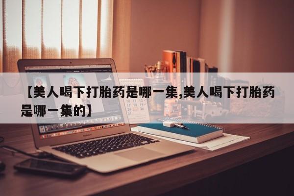 打胎药购买【美人喝下打胎药是哪一集,美人喝下打胎药是哪一集的】