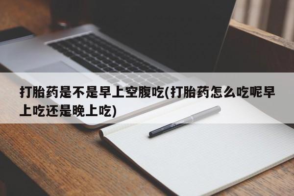 打胎药购买打胎药是不是早上空腹吃(打胎药怎么吃呢早上吃还是晚上吃)