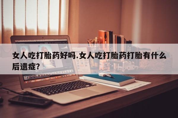 打胎药购买女人吃打胎药好吗.女人吃打胎药打胎有什么后遗症？