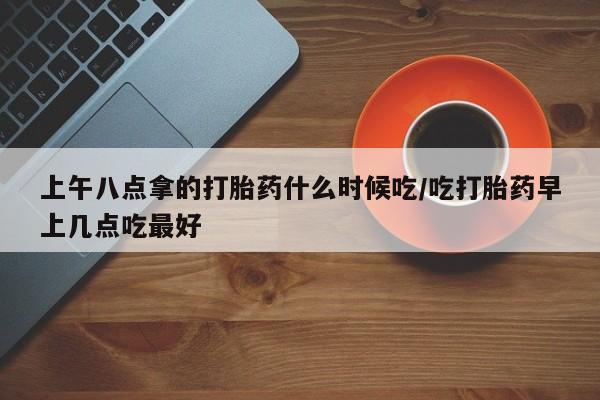 打胎药购买上午八点拿的打胎药什么时候吃/吃打胎药早上几点吃最好