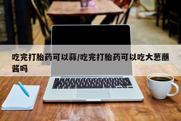 打胎药购买吃完打胎药可以蒜/吃完打胎药可以吃大葱蘸酱吗