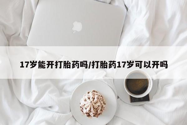 打胎药购买17岁能开打胎药吗/打胎药17岁可以开吗