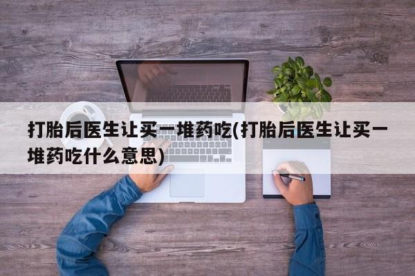 打胎药购买打胎后医生让买一堆药吃(打胎后医生让买一堆药吃什么意思)