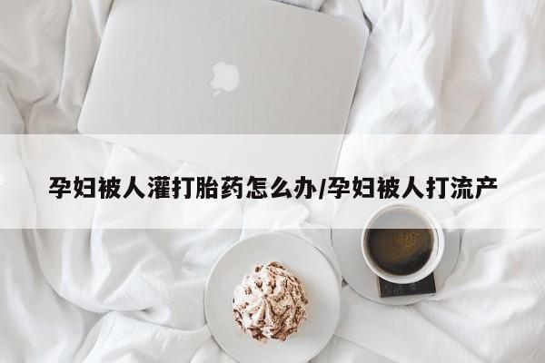 打胎药购买孕妇被人灌打胎药怎么办/孕妇被人打流产