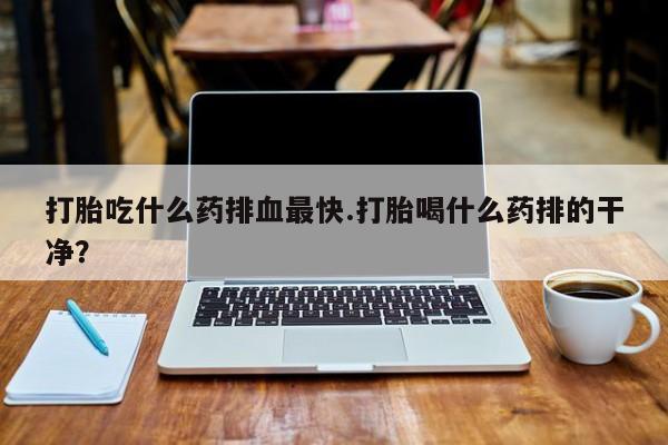 打胎药购买打胎吃什么药排血最快.打胎喝什么药排的干净？