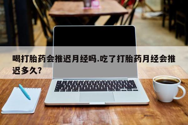 打胎药购买喝打胎药会推迟月经吗.吃了打胎药月经会推迟多久？