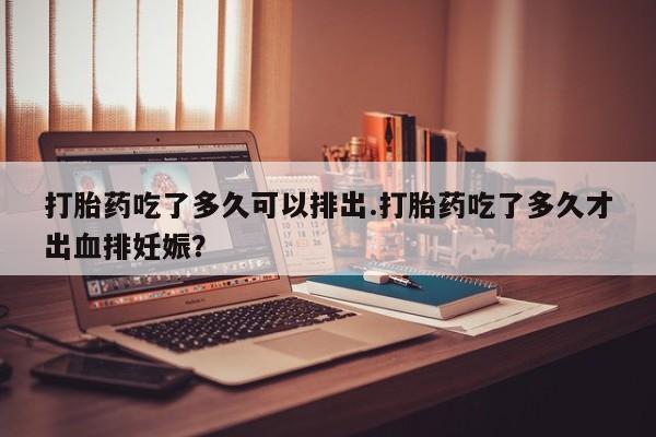 打胎药购买打胎药吃了多久可以排出.打胎药吃了多久才出血排妊娠？