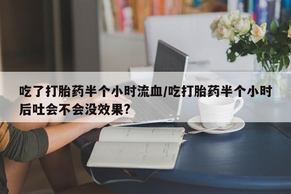 打胎药购买吃了打胎药半个小时流血/吃打胎药半个小时后吐会不会没效果?