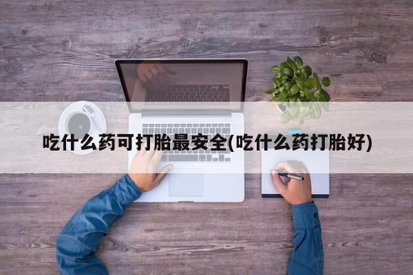 打胎药购买吃什么药可打胎最安全(吃什么药打胎好)
