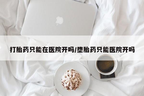 打胎药购买打胎药只能在医院开吗/堕胎药只能医院开吗